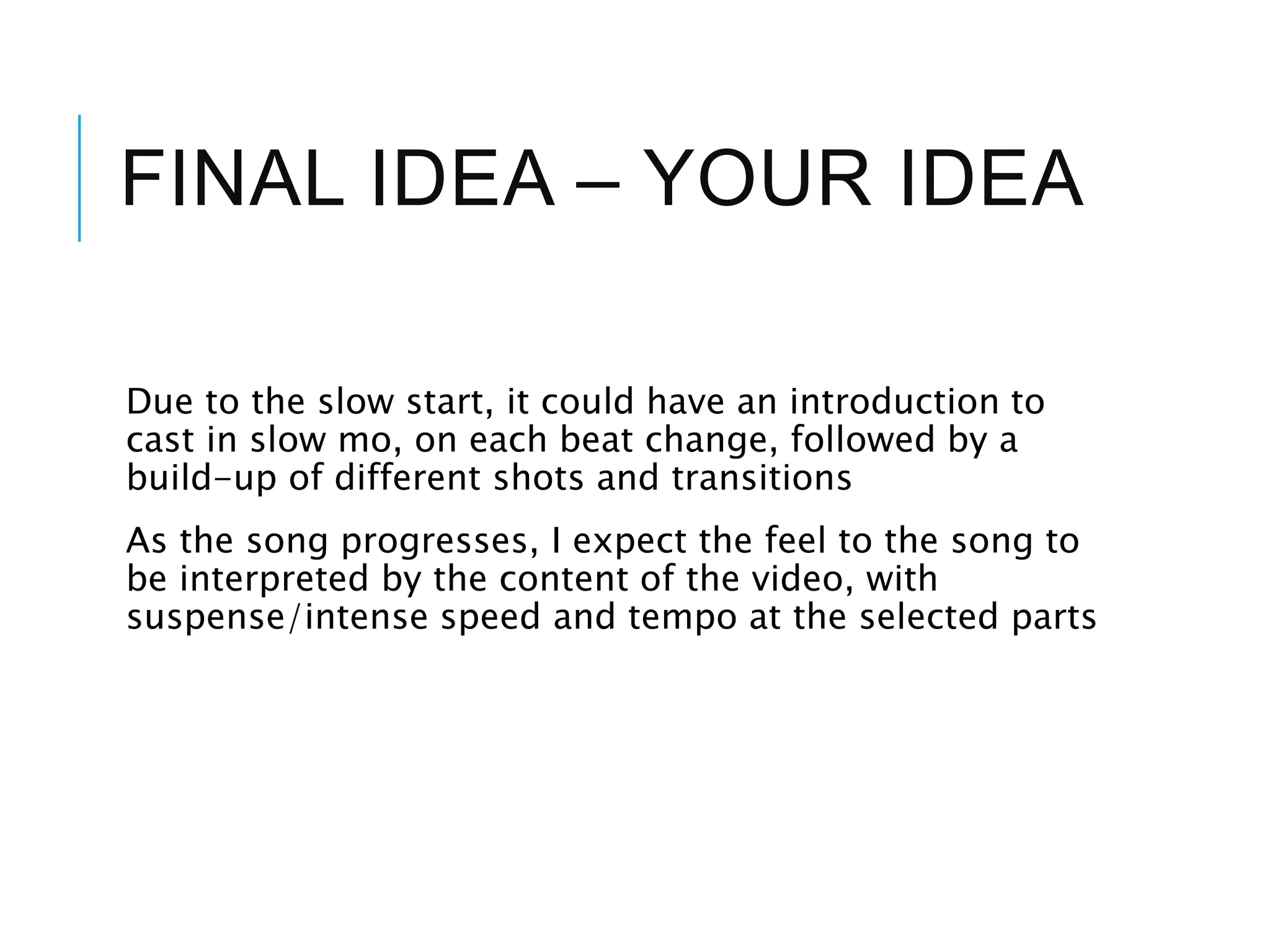 FINAL IDEA – YOUR IDEA
Due to the slow start, it could have an introduction to
cast in slow mo, on each beat change, followed by a
build-up of different shots and transitions
As the song progresses, I expect the feel to the song to
be interpreted by the content of the video, with
suspense/intense speed and tempo at the selected parts
 