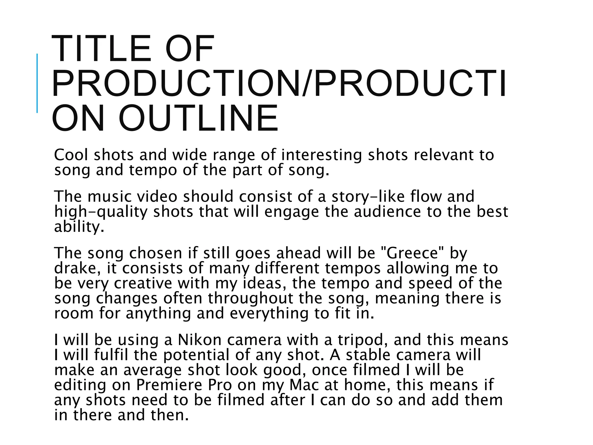 TITLE OF
PRODUCTION/PRODUCTI
ON OUTLINE
Cool shots and wide range of interesting shots relevant to
song and tempo of the part of song.
The music video should consist of a story-like flow and
high-quality shots that will engage the audience to the best
ability.
The song chosen if still goes ahead will be "Greece" by
drake, it consists of many different tempos allowing me to
be very creative with my ideas, the tempo and speed of the
song changes often throughout the song, meaning there is
room for anything and everything to fit in.
I will be using a Nikon camera with a tripod, and this means
I will fulfil the potential of any shot. A stable camera will
make an average shot look good, once filmed I will be
editing on Premiere Pro on my Mac at home, this means if
any shots need to be filmed after I can do so and add them
in there and then.
 