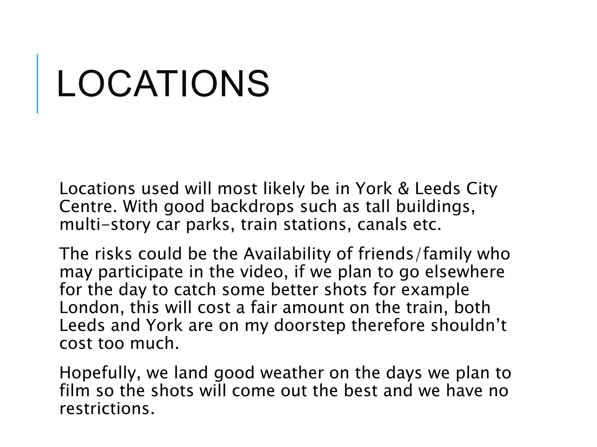 LOCATIONS
Locations used will most likely be in York & Leeds City
Centre. With good backdrops such as tall buildings,
multi-story car parks, train stations, canals etc.
The risks could be the Availability of friends/family who
may participate in the video, if we plan to go elsewhere
for the day to catch some better shots for example
London, this will cost a fair amount on the train, both
Leeds and York are on my doorstep therefore shouldn’t
cost too much.
Hopefully, we land good weather on the days we plan to
film so the shots will come out the best and we have no
restrictions.
 