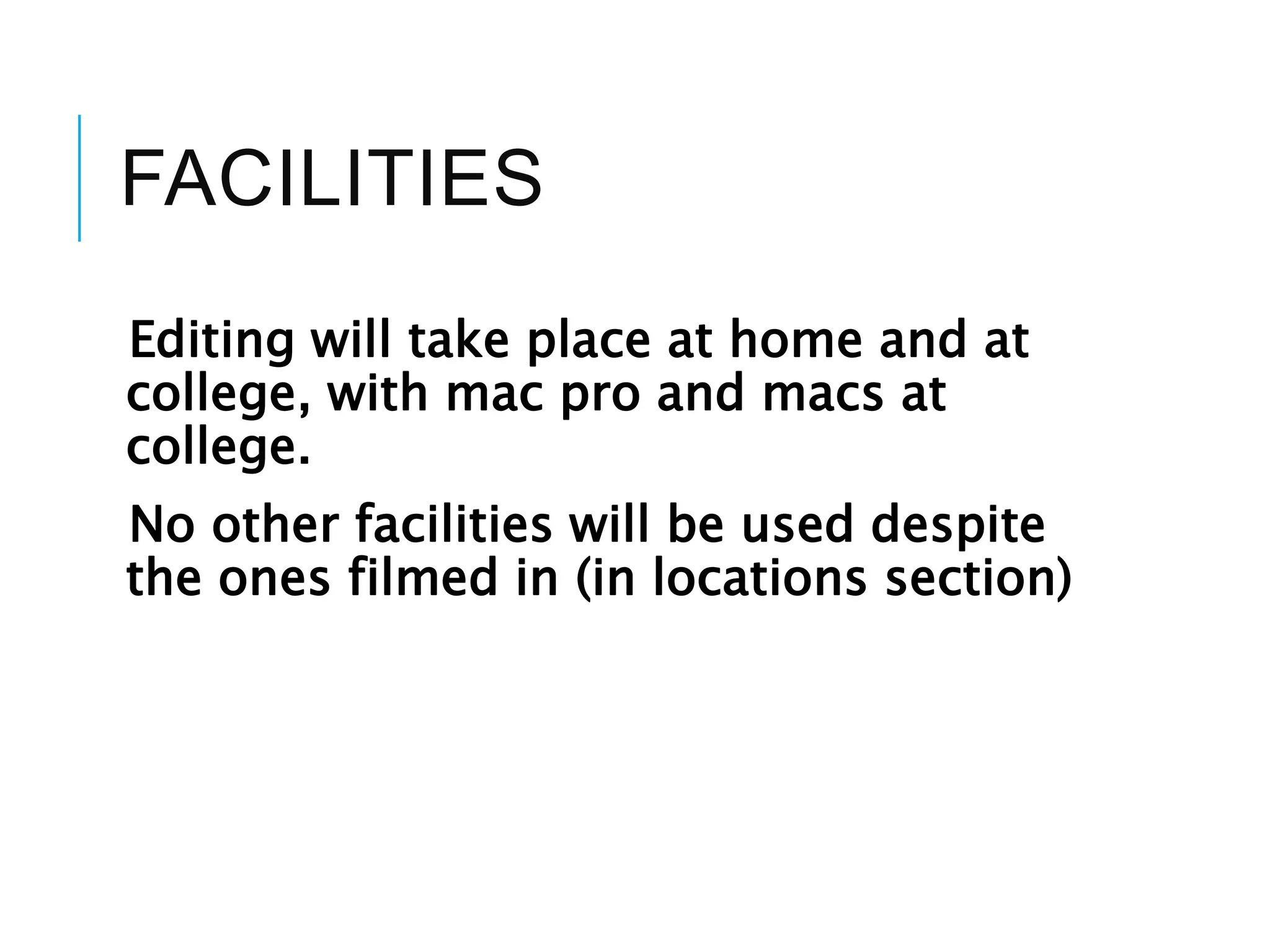 FACILITIES
Editing will take place at home and at
college, with mac pro and macs at
college.
No other facilities will be used despite
the ones filmed in (in locations section)
 