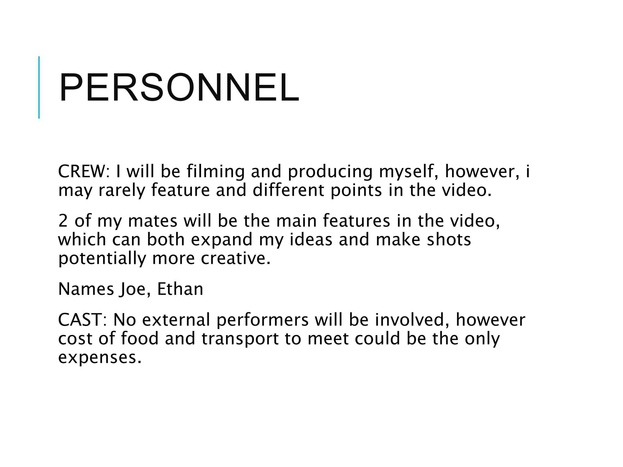 PERSONNEL
CREW: I will be filming and producing myself, however, i
may rarely feature and different points in the video.
2 of my mates will be the main features in the video,
which can both expand my ideas and make shots
potentially more creative.
Names Joe, Ethan
CAST: No external performers will be involved, however
cost of food and transport to meet could be the only
expenses.
 