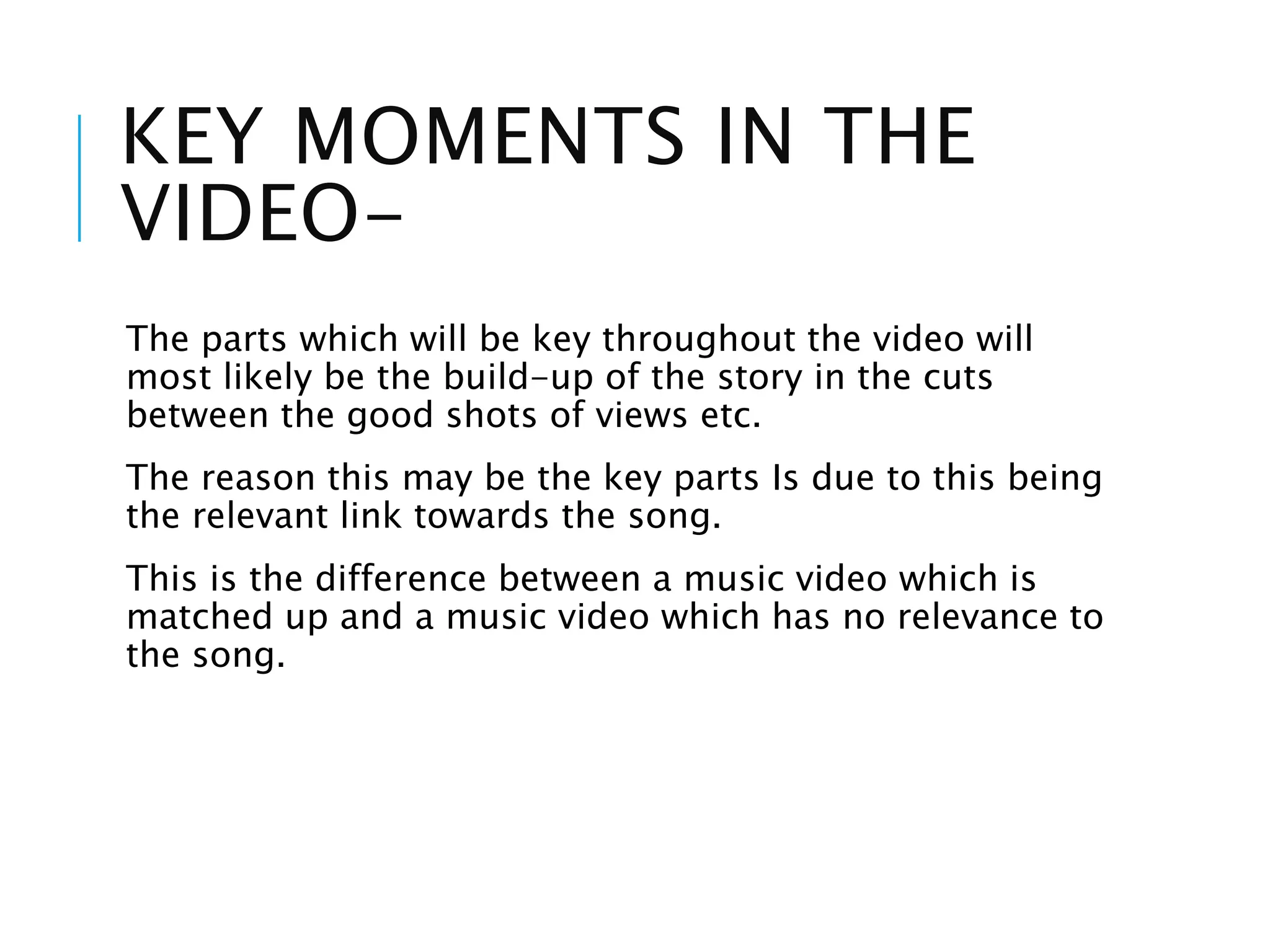 KEY MOMENTS IN THE
VIDEO-
The parts which will be key throughout the video will
most likely be the build-up of the story in the cuts
between the good shots of views etc.
The reason this may be the key parts Is due to this being
the relevant link towards the song.
This is the difference between a music video which is
matched up and a music video which has no relevance to
the song.
 