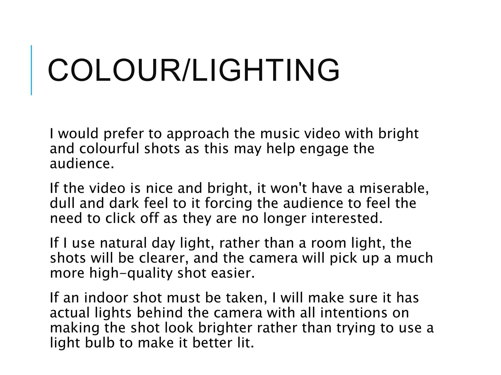 COLOUR/LIGHTING
I would prefer to approach the music video with bright
and colourful shots as this may help engage the
audience.
If the video is nice and bright, it won't have a miserable,
dull and dark feel to it forcing the audience to feel the
need to click off as they are no longer interested.
If I use natural day light, rather than a room light, the
shots will be clearer, and the camera will pick up a much
more high-quality shot easier.
If an indoor shot must be taken, I will make sure it has
actual lights behind the camera with all intentions on
making the shot look brighter rather than trying to use a
light bulb to make it better lit.
 