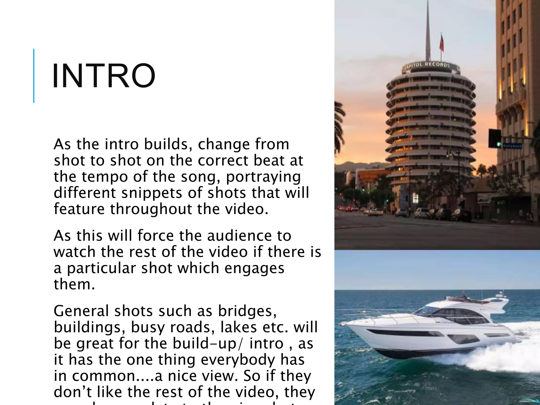 INTRO
As the intro builds, change from
shot to shot on the correct beat at
the tempo of the song, portraying
different snippets of shots that will
feature throughout the video.
As this will force the audience to
watch the rest of the video if there is
a particular shot which engages
them.
General shots such as bridges,
buildings, busy roads, lakes etc. will
be great for the build-up/ intro , as
it has the one thing everybody has
in common....a nice view. So if they
don’t like the rest of the video, they
 