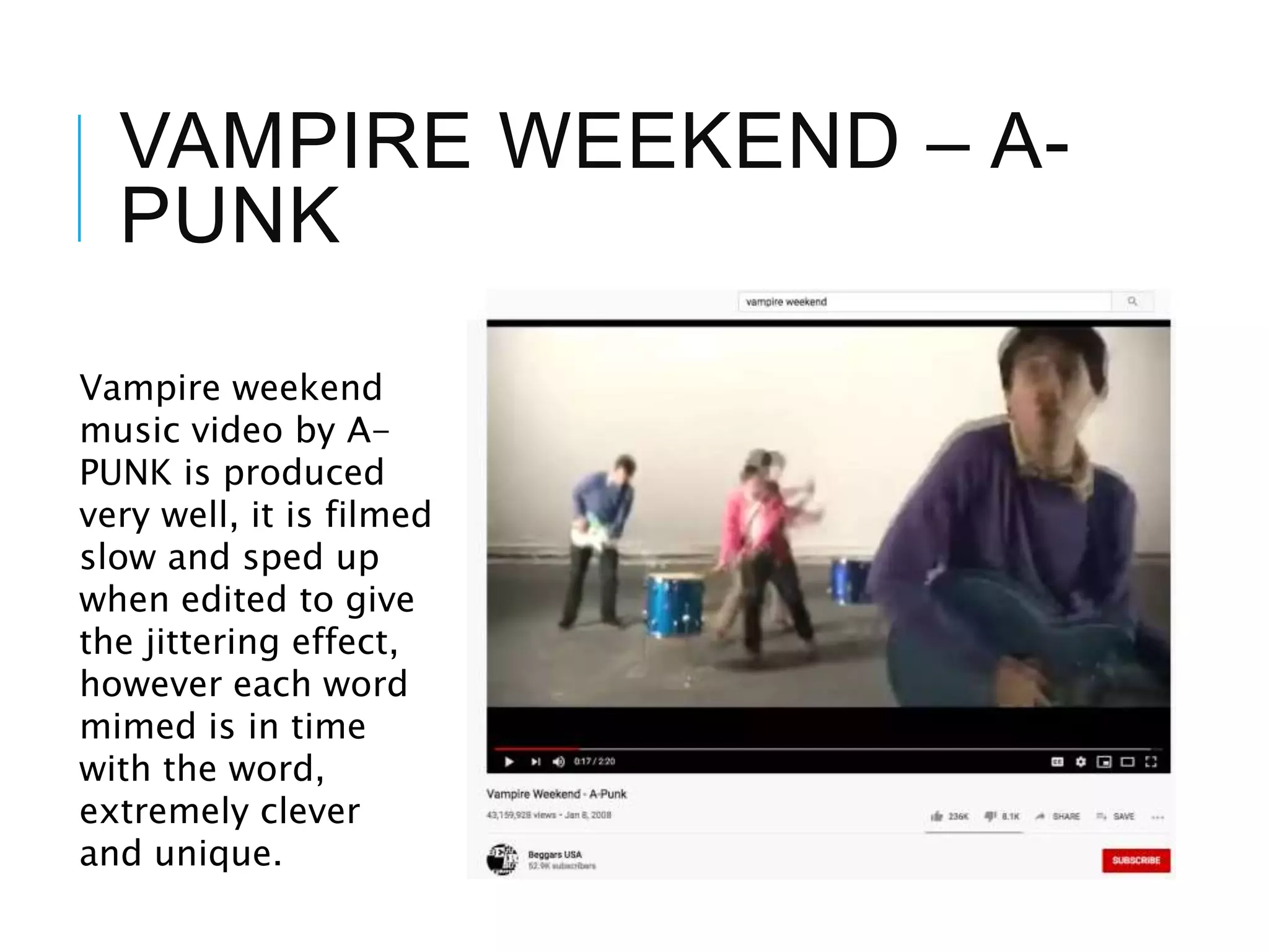 VAMPIRE WEEKEND – A-
PUNK
Vampire weekend
music video by A-
PUNK is produced
very well, it is filmed
slow and sped up
when edited to give
the jittering effect,
however each word
mimed is in time
with the word,
extremely clever
and unique.
 