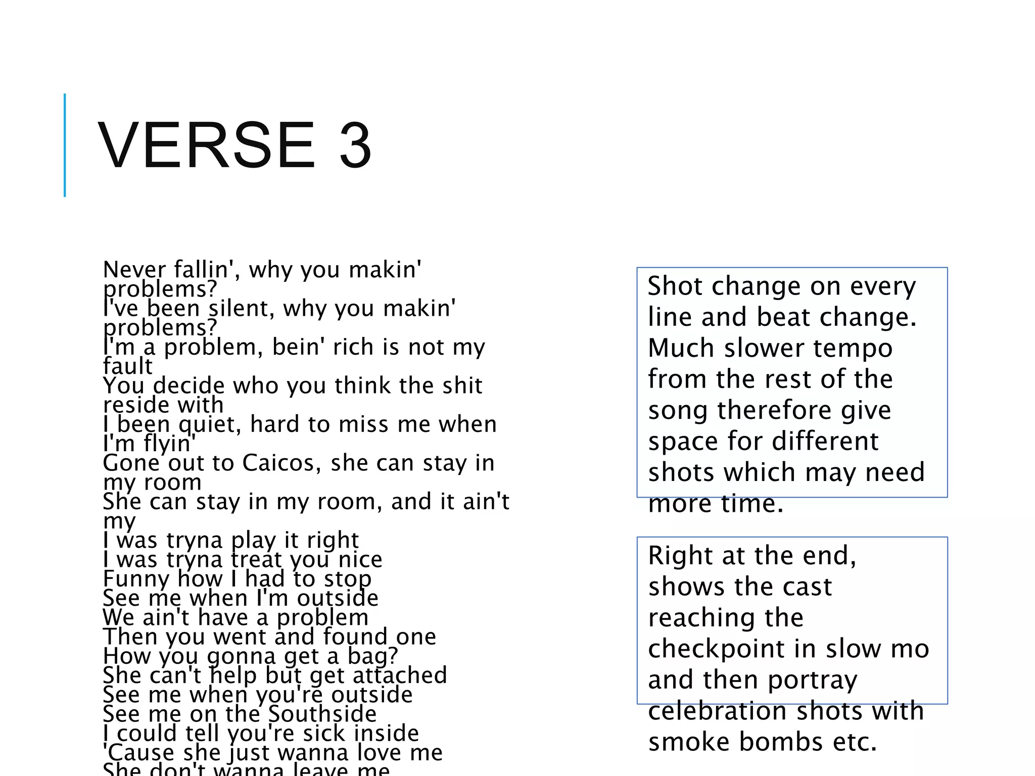 VERSE 3
Never fallin', why you makin'
problems?
I've been silent, why you makin'
problems?
I'm a problem, bein' rich is not my
fault
You decide who you think the shit
reside with
I been quiet, hard to miss me when
I'm flyin'
Gone out to Caicos, she can stay in
my room
She can stay in my room, and it ain't
my
I was tryna play it right
I was tryna treat you nice
Funny how I had to stop
See me when I'm outside
We ain't have a problem
Then you went and found one
How you gonna get a bag?
She can't help but get attached
See me when you're outside
See me on the Southside
I could tell you're sick inside
'Cause she just wanna love me
Shot change on every
line and beat change.
Much slower tempo
from the rest of the
song therefore give
space for different
shots which may need
more time.
Right at the end,
shows the cast
reaching the
checkpoint in slow mo
and then portray
celebration shots with
smoke bombs etc.
 