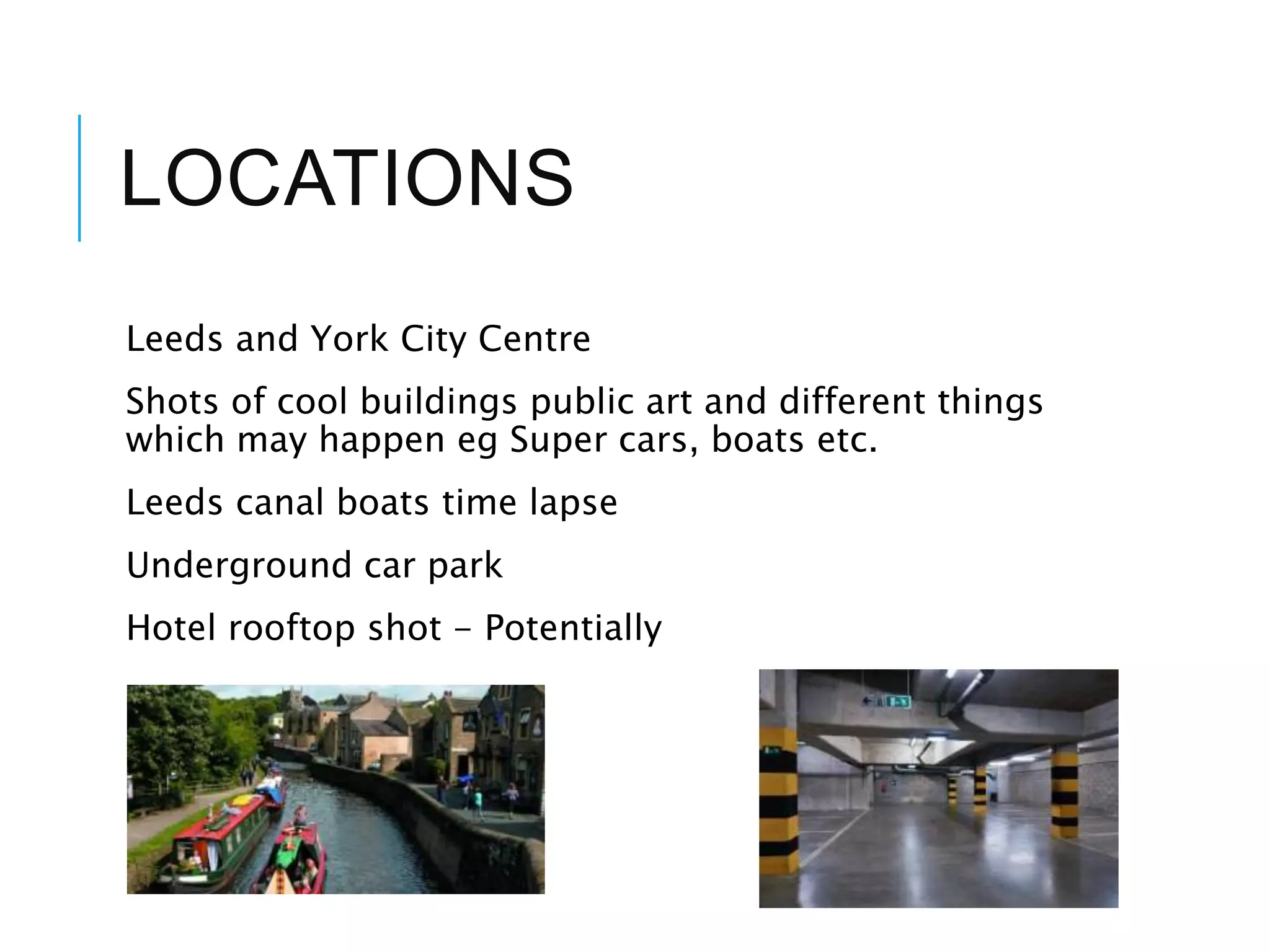 LOCATIONS
Leeds and York City Centre
Shots of cool buildings public art and different things
which may happen eg Super cars, boats etc.
Leeds canal boats time lapse
Underground car park
Hotel rooftop shot - Potentially
 