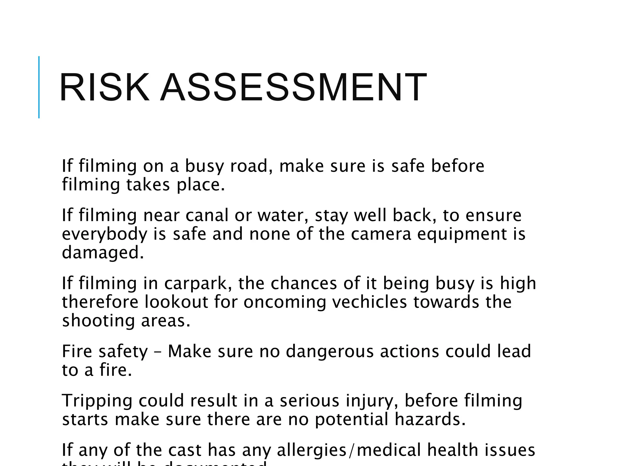 RISK ASSESSMENT
If filming on a busy road, make sure is safe before
filming takes place.
If filming near canal or water, stay well back, to ensure
everybody is safe and none of the camera equipment is
damaged.
If filming in carpark, the chances of it being busy is high
therefore lookout for oncoming vechicles towards the
shooting areas.
Fire safety – Make sure no dangerous actions could lead
to a fire.
Tripping could result in a serious injury, before filming
starts make sure there are no potential hazards.
If any of the cast has any allergies/medical health issues
 