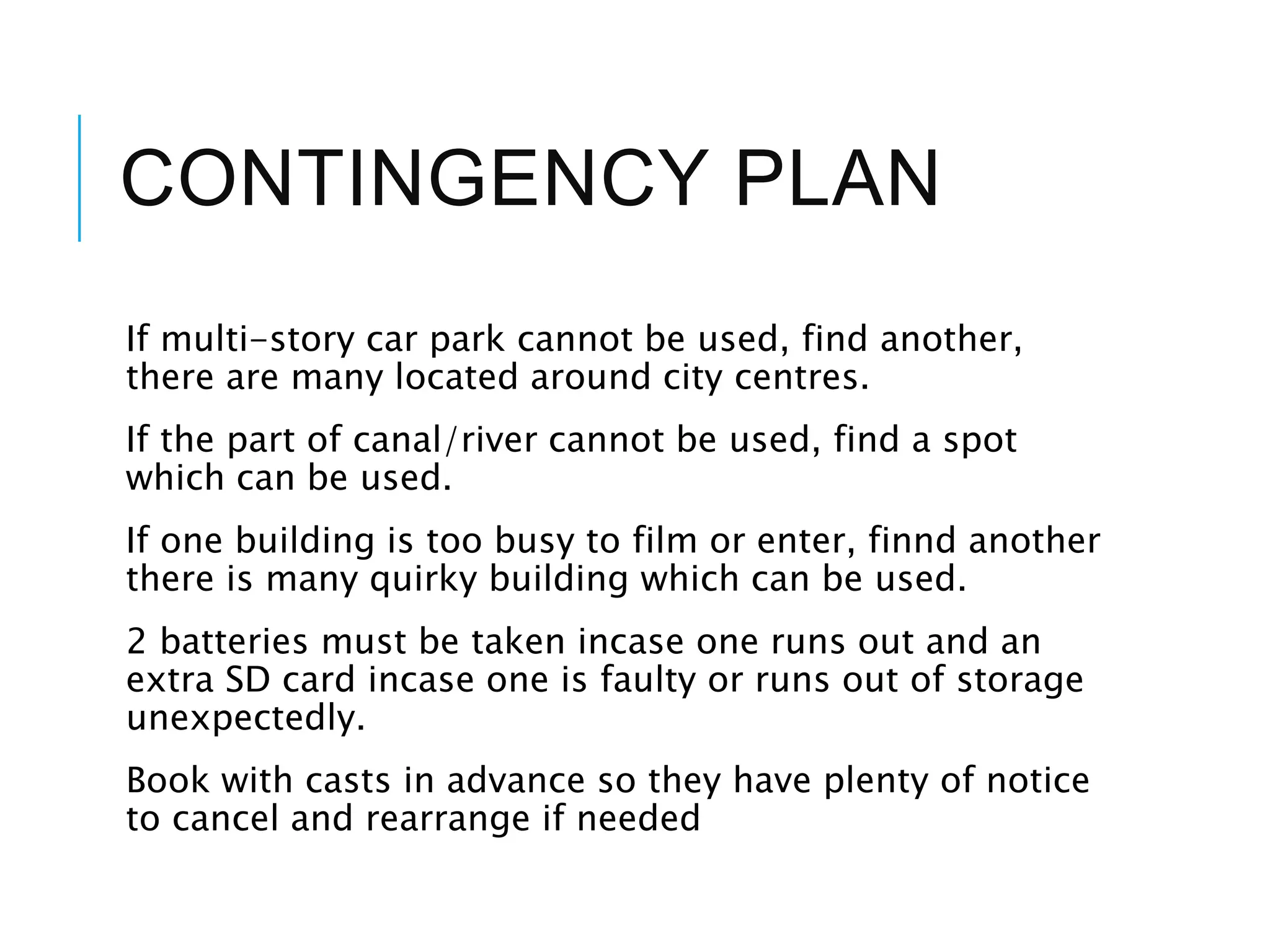 CONTINGENCY PLAN
If multi-story car park cannot be used, find another,
there are many located around city centres.
If the part of canal/river cannot be used, find a spot
which can be used.
If one building is too busy to film or enter, finnd another
there is many quirky building which can be used.
2 batteries must be taken incase one runs out and an
extra SD card incase one is faulty or runs out of storage
unexpectedly.
Book with casts in advance so they have plenty of notice
to cancel and rearrange if needed
 