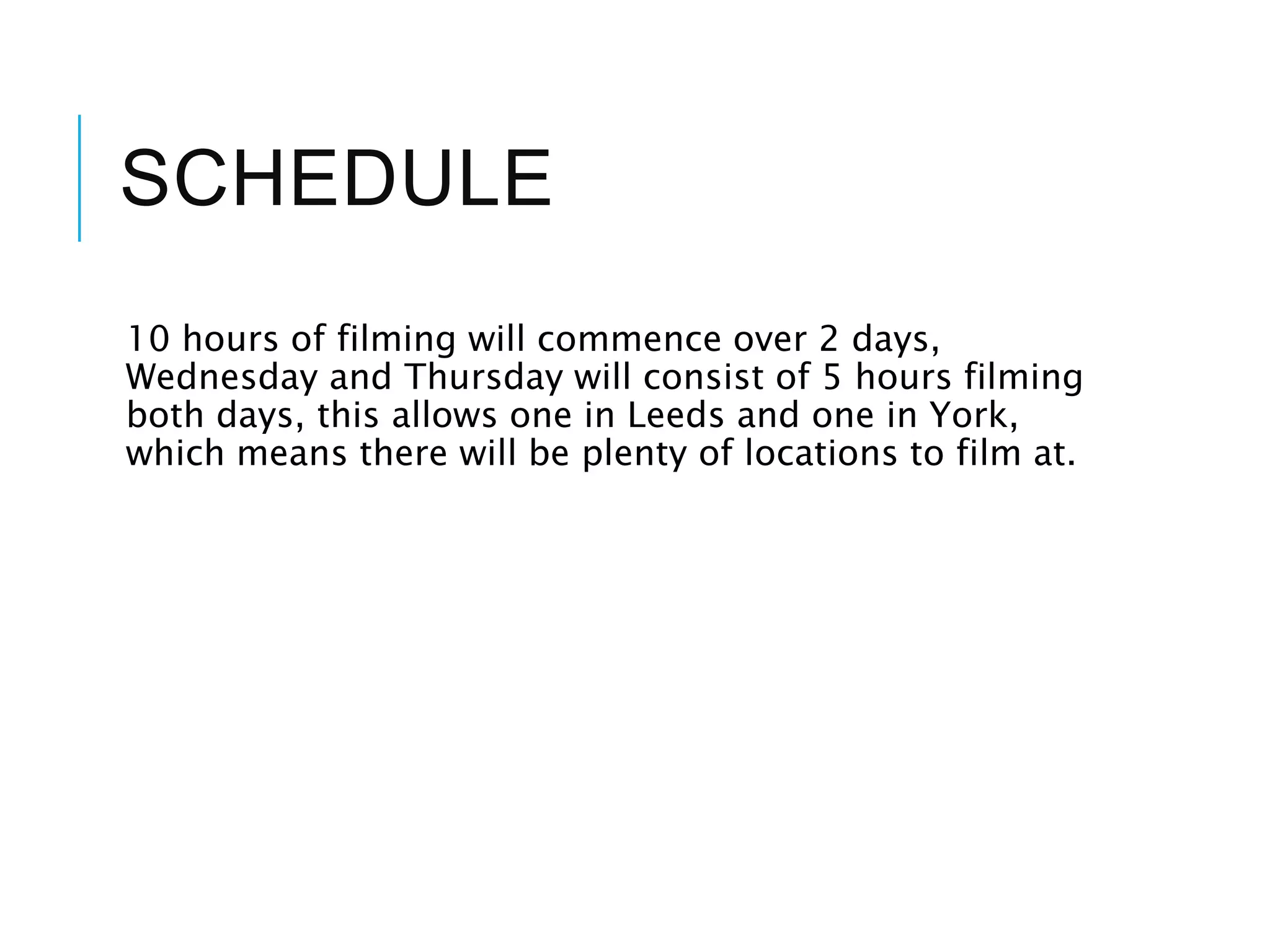 SCHEDULE
10 hours of filming will commence over 2 days,
Wednesday and Thursday will consist of 5 hours filming
both days, this allows one in Leeds and one in York,
which means there will be plenty of locations to film at.
 