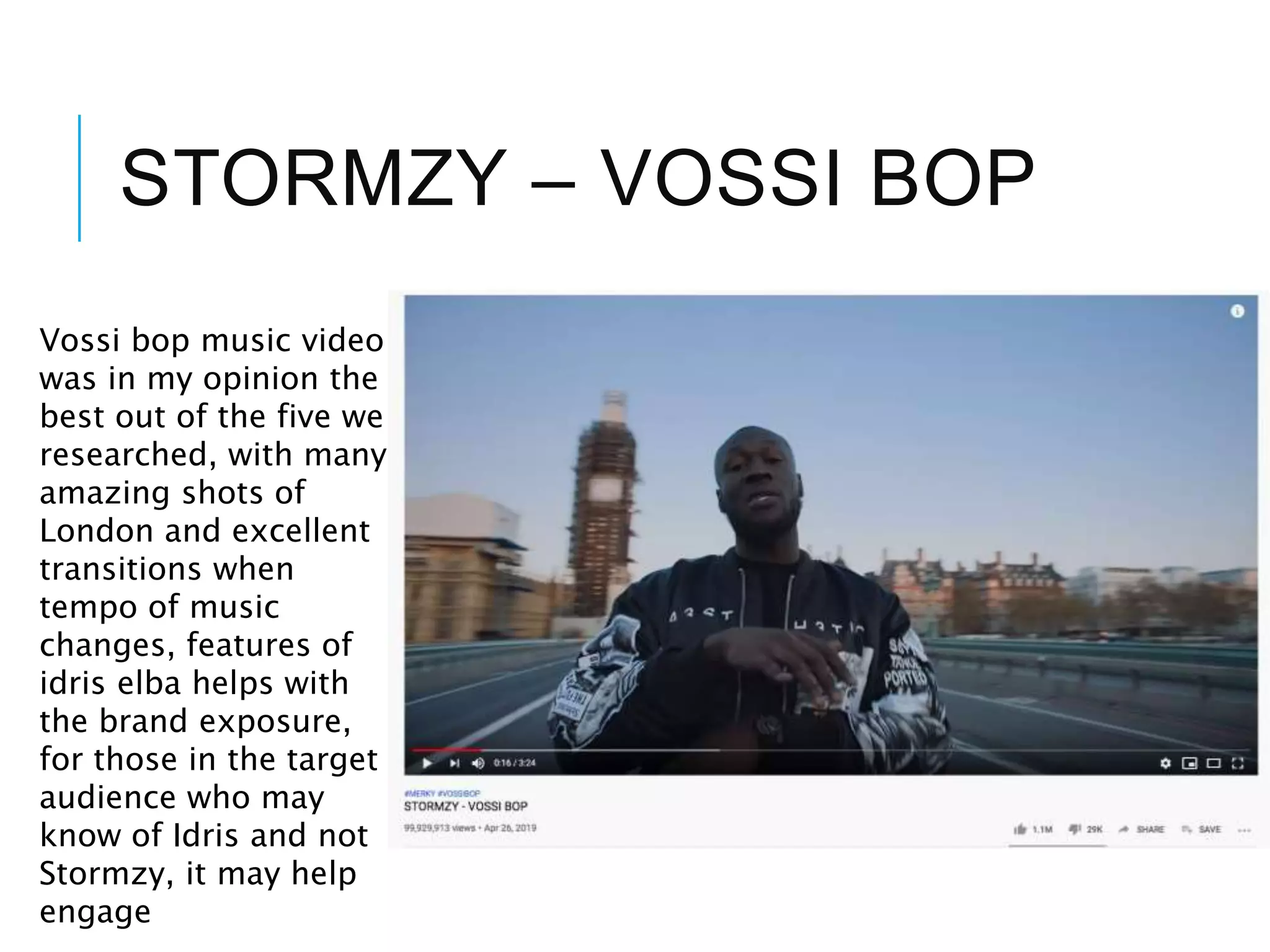 STORMZY – VOSSI BOP
Vossi bop music video
was in my opinion the
best out of the five we
researched, with many
amazing shots of
London and excellent
transitions when
tempo of music
changes, features of
idris elba helps with
the brand exposure,
for those in the target
audience who may
know of Idris and not
Stormzy, it may help
engage
 