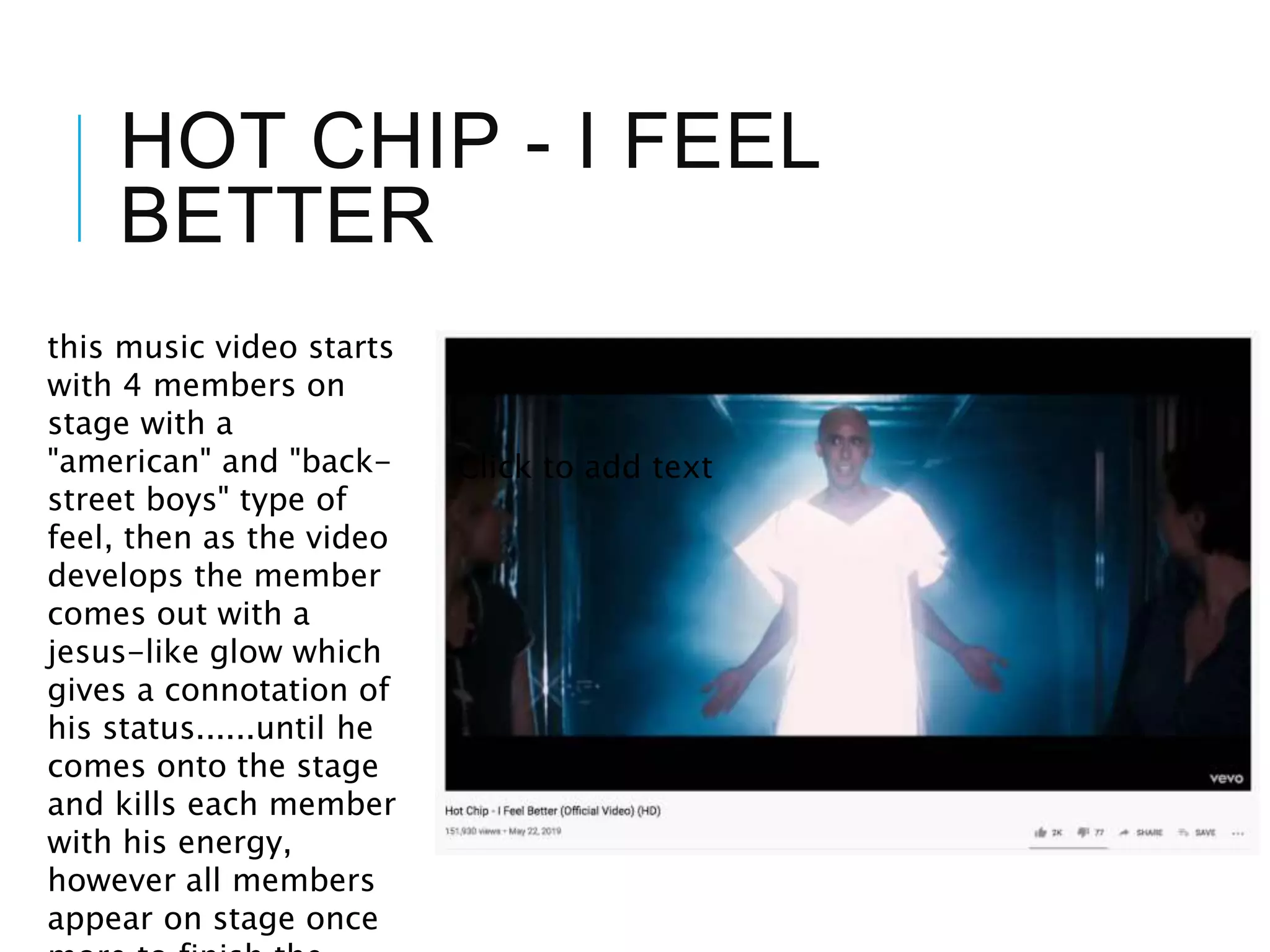 HOT CHIP - I FEEL
BETTER
Click to add text
this music video starts
with 4 members on
stage with a
"american" and "back-
street boys" type of
feel, then as the video
develops the member
comes out with a
jesus-like glow which
gives a connotation of
his status......until he
comes onto the stage
and kills each member
with his energy,
however all members
appear on stage once
 
