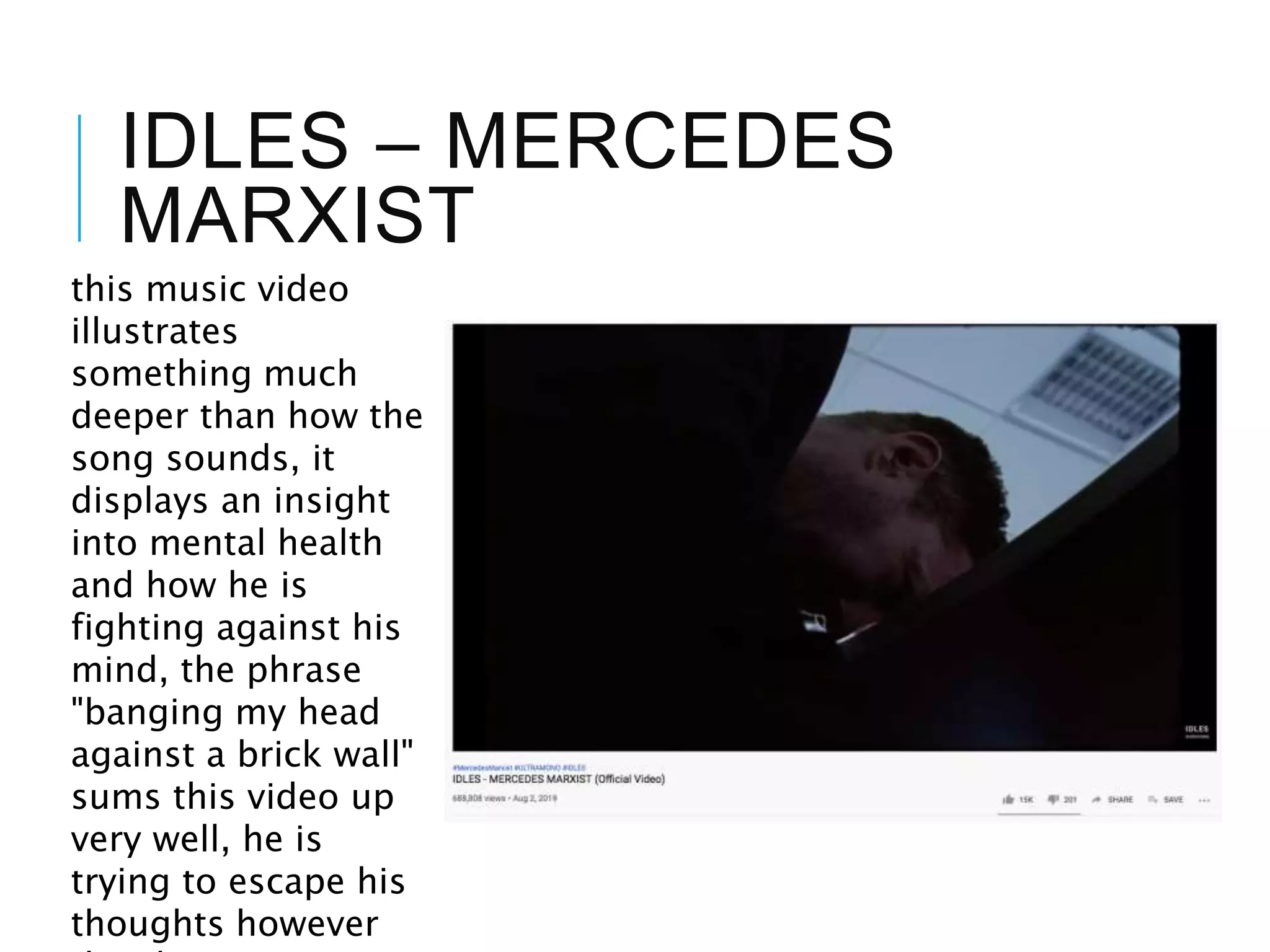 IDLES – MERCEDES
MARXIST
this music video
illustrates
something much
deeper than how the
song sounds, it
displays an insight
into mental health
and how he is
fighting against his
mind, the phrase
"banging my head
against a brick wall"
sums this video up
very well, he is
trying to escape his
thoughts however
 