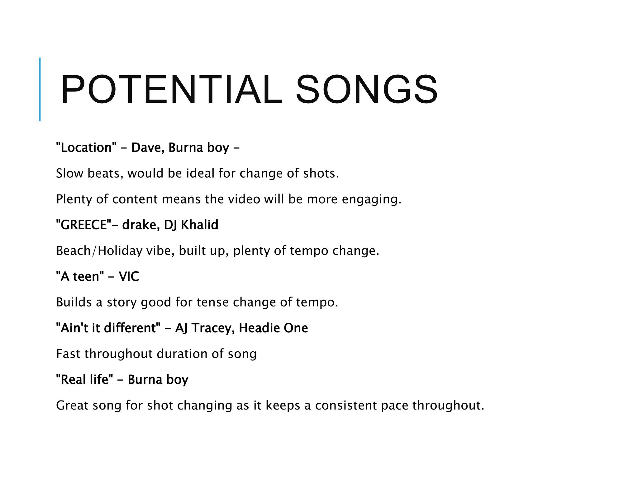 POTENTIAL SONGS
"Location" - Dave, Burna boy -
Slow beats, would be ideal for change of shots.
Plenty of content means the video will be more engaging.
"GREECE"- drake, DJ Khalid
Beach/Holiday vibe, built up, plenty of tempo change.
"A teen" - VIC
Builds a story good for tense change of tempo.
"Ain't it different" - AJ Tracey, Headie One
Fast throughout duration of song
"Real life" - Burna boy
Great song for shot changing as it keeps a consistent pace throughout.
 