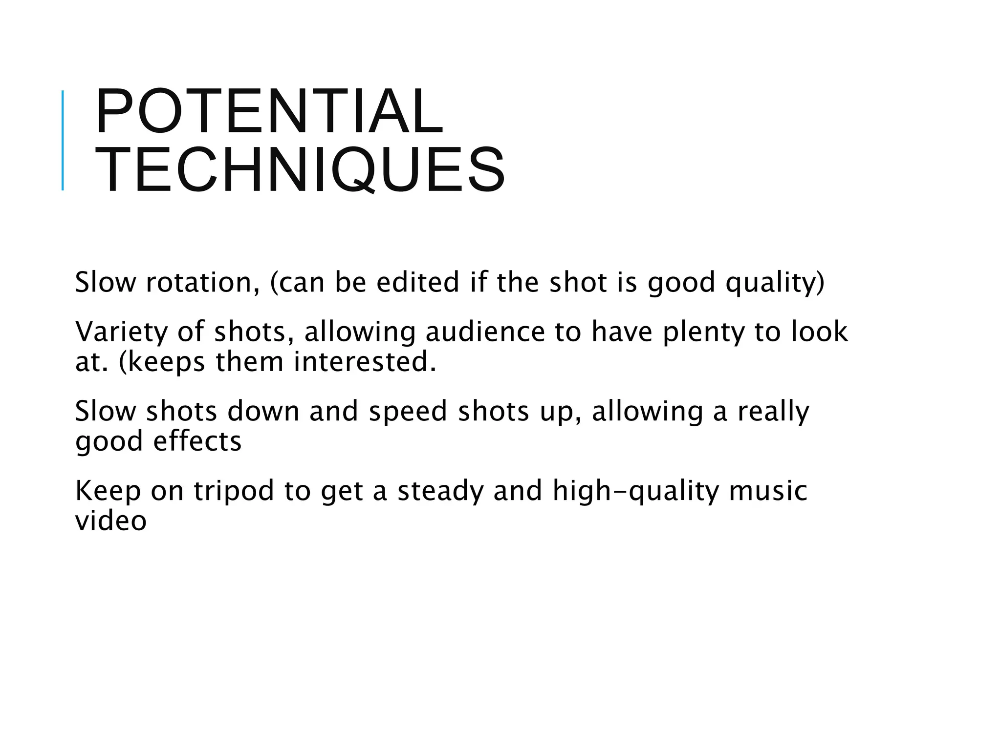 POTENTIAL
TECHNIQUES
Slow rotation, (can be edited if the shot is good quality)
Variety of shots, allowing audience to have plenty to look
at. (keeps them interested.
Slow shots down and speed shots up, allowing a really
good effects
Keep on tripod to get a steady and high-quality music
video
 