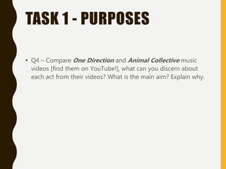 TASK 1 - PURPOSES
• Q4 – Compare One Direction and Animal Collective music
videos [find them on YouTube!], what can you discern about
each act from their videos? What is the main aim? Explain why.
 