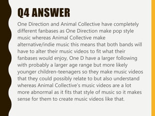 Q4 ANSWER
One Direction and Animal Collective have completely
different fanbases as One Direction make pop style
music whereas Animal Collective make
alternative/indie music this means that both bands will
have to alter their music videos to fit what their
fanbases would enjoy, One D have a larger following
with probably a larger age range but more likely
younger children-teenagers so they make music videos
that they could possibly relate to but also understand
whereas Animal Collective’s music videos are a lot
more abnormal as it fits that style of music so it makes
sense for them to create music videos like that.
 