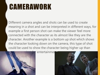 CAMERAWORK
Different camera angles and shots can be used to create
meaning in a shot and can be interpreted in different ways, for
example a first person shot can make the viewer feel more
connected with the character as its almost like they are the
character. Another example is a bottom up shot which shows
the character looking down on the camera, this type of shot
could be used to show the character being higher up than
someone or just for entertainment.
 