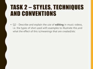 TASK 2 – STYLES, TECHNIQUES
AND CONVENTIONS
• Q2 - Describe and explain the use of editing in music videos,
i.e. the types of shot used with examples to illustrate this and
what the effect of this is/meanings that are created/etc
 