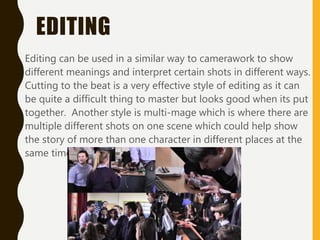 EDITING
Editing can be used in a similar way to camerawork to show
different meanings and interpret certain shots in different ways.
Cutting to the beat is a very effective style of editing as it can
be quite a difficult thing to master but looks good when its put
together. Another style is multi-mage which is where there are
multiple different shots on one scene which could help show
the story of more than one character in different places at the
same time.
 