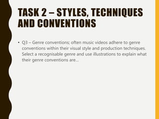 TASK 2 – STYLES, TECHNIQUES
AND CONVENTIONS
• Q3 – Genre conventions; often music videos adhere to genre
conventions within their visual style and production techniques.
Select a recognisable genre and use illustrations to explain what
their genre conventions are…
 