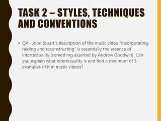 TASK 2 – STYLES, TECHNIQUES
AND CONVENTIONS
• Q4 - John Stuart’s description of the music video “incorporating,
raiding and reconstructing” is essentially the essence of
intertextuality [something asserted by Andrew Goodwin]. Can
you explain what intertexuality is and find a minimum of 3
examples of it in music videos?
 