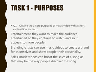 TASK 1 - PURPOSES
• Q1 - Outline the 3 core purposes of music video with a short
explanation for each:
Entertainment-they want to make the audience
entertained so they continue to watch and so it
appeals to more people.
Branding-artists can use music videos to create a brand
for themselves and show people their personality.
Sales-music videos can boost the sales of a song as
that may be the way people discover the song.
 