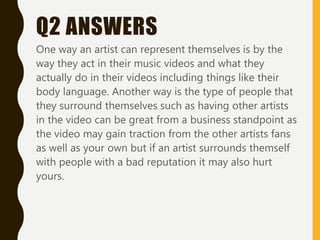 Q2 ANSWERS
One way an artist can represent themselves is by the
way they act in their music videos and what they
actually do in their videos including things like their
body language. Another way is the type of people that
they surround themselves such as having other artists
in the video can be great from a business standpoint as
the video may gain traction from the other artists fans
as well as your own but if an artist surrounds themself
with people with a bad reputation it may also hurt
yours.
 
