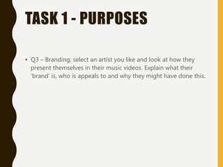 TASK 1 - PURPOSES
• Q3 – Branding; select an artist you like and look at how they
present themselves in their music videos. Explain what their
‘brand’ is, who is appeals to and why they might have done this.
 