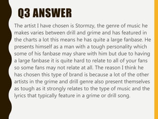 Q3 ANSWER
The artist I have chosen is Stormzy, the genre of music he
makes varies between drill and grime and has featured in
the charts a lot this means he has quite a large fanbase. He
presents himself as a man with a tough personality which
some of his fanbase may share with him but due to having
a large fanbase it is quite hard to relate to all of your fans
so some fans may not relate at all. The reason I think he
has chosen this type of brand is because a lot of the other
artists in the grime and drill genre also present themselves
as tough as it strongly relates to the type of music and the
lyrics that typically feature in a grime or drill song.
 