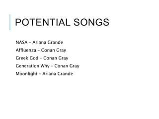 POTENTIAL SONGS
NASA – Ariana Grande
Affluenza – Conan Gray
Greek God – Conan Gray
Generation Why – Conan Gray
Moonlight – Ariana Grande
 