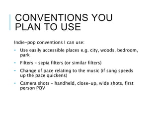 CONVENTIONS YOU
PLAN TO USE
Indie-pop conventions I can use:
• Use easily accessible places e.g. city, woods, bedroom,
park
• Filters – sepia filters (or similar filters)
• Change of pace relating to the music (if song speeds
up the pace quickens)
• Camera shots – handheld, close-up, wide shots, first
person POV
 