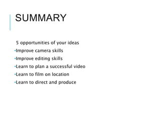 SUMMARY
5 opportunities of your ideas
•Improve camera skills
•Improve editing skills
•Learn to plan a successful video
•Learn to film on location
•Learn to direct and produce
 
