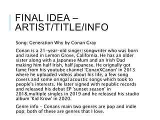 FINAL IDEA –
ARTIST/TITLE/INFO
Song: Generation Why by Conan Gray
Conan is a 21-year-old singer/songwriter who was born
and raised in Lemon Grove, California. He has an older
sister along with a Japanese Mum and an Irish Dad
making him half Irish, half Japanese. He orignally got
fame from his youtube channel 'ConanXCanon' in 2013
where he uploaded videos about his life, a few song
covers and some oringal acoustic songs which took to
people's interests. He later signed with republic records
and released his debut EP 'sunset season' in
2018,multiple singles in 2019 and he released his studio
album 'Kid Krow' in 2020.
Genre info - Conans main two genres are pop and indie
pop; both of these are genres that I love.
 