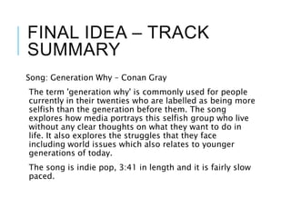 FINAL IDEA – TRACK
SUMMARY
Song: Generation Why – Conan Gray
The term 'generation why' is commonly used for people
currently in their twenties who are labelled as being more
selfish than the generation before them. The song
explores how media portrays this selfish group who live
without any clear thoughts on what they want to do in
life. It also explores the struggles that they face
including world issues which also relates to younger
generations of today.
The song is indie pop, 3:41 in length and it is fairly slow
paced.
 