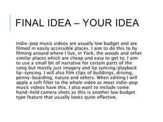 FINAL IDEA – YOUR IDEA
Indie-pop music videos are usually low budget and are
filmed in easily accessible places. I aim to do this to by
filming around where I live, in York, the woods and other
similar places which are cheap and easy to get to. I aim
to use a small bit of narrative for certain parts of the
song but mostly just imagery and lip syncing/playback
lip-syncing. I will also film clips of buildings, driving,
penny-boarding, nature and others. When editing I will
apply a soft filter to the whole video as most indie-pop
music videos have this. I also want to include some
hand-held camera shots as this is another low budget
type feature that usually looks quite effective.
 
