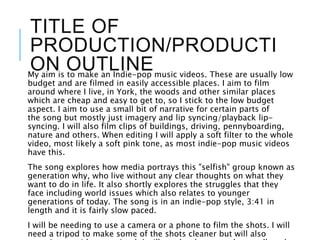 TITLE OF
PRODUCTION/PRODUCTI
ON OUTLINEMy aim is to make an Indie-pop music videos. These are usually low
budget and are filmed in easily accessible places. I aim to film
around where I live, in York, the woods and other similar places
which are cheap and easy to get to, so I stick to the low budget
aspect. I aim to use a small bit of narrative for certain parts of
the song but mostly just imagery and lip syncing/playback lip-
syncing. I will also film clips of buildings, driving, pennyboarding,
nature and others. When editing I will apply a soft filter to the whole
video, most likely a soft pink tone, as most indie-pop music videos
have this.
The song explores how media portrays this "selfish" group known as
generation why, who live without any clear thoughts on what they
want to do in life. It also shortly explores the struggles that they
face including world issues which also relates to younger
generations of today. The song is in an indie-pop style, 3:41 in
length and it is fairly slow paced.
I will be needing to use a camera or a phone to film the shots. I will
need a tripod to make some of the shots cleaner but will also
 