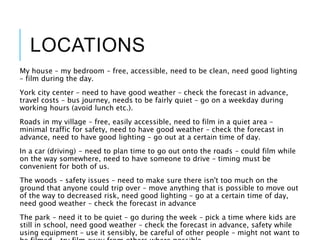 LOCATIONS
My house – my bedroom – free, accessible, need to be clean, need good lighting
– film during the day.
York city center – need to have good weather – check the forecast in advance,
travel costs – bus journey, needs to be fairly quiet – go on a weekday during
working hours (avoid lunch etc.).
Roads in my village – free, easily accessible, need to film in a quiet area –
minimal traffic for safety, need to have good weather – check the forecast in
advance, need to have good lighting – go out at a certain time of day.
In a car (driving) - need to plan time to go out onto the roads – could film while
on the way somewhere, need to have someone to drive – timing must be
convenient for both of us.
The woods – safety issues – need to make sure there isn't too much on the
ground that anyone could trip over – move anything that is possible to move out
of the way to decreased risk, need good lighting – go at a certain time of day,
need good weather – check the forecast in advance
The park – need it to be quiet – go during the week – pick a time where kids are
still in school, need good weather – check the forecast in advance, safety while
using equipment – use it sensibly, be careful of other people – might not want to
 