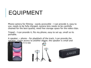 EQUIPMENT
Phone camera for filming – easily accessible – I can provide it, easy to
use, needs to be fully charged, camera lens needs to be carefully
cleaned for the best quality, need free storage space for the video clips.
Tripod - I can provide it, fits my phone, easy to set up, small so its
portable.
A speaker + phone – for playblack of the track, I can provide the
speaker, I have access to another phone, the speaker is small and
lightweight, so it is easily portable.
 