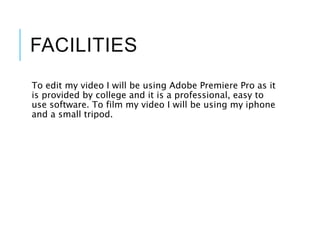 FACILITIES
To edit my video I will be using Adobe Premiere Pro as it
is provided by college and it is a professional, easy to
use software. To film my video I will be using my iphone
and a small tripod.
 