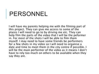 PERSONNEL
I will have my parents helping me with the filming part of
this project. They can give me access to some of the
places I will need to go to by driving me etc. They can
help film the parts of the video that I will be the peformer
in. For most of the shots I will be able to film them
myself. I may need to have some friends be performers
for a few shots in my video so I will need to organise a
date and time to meet them in the city centre if possible. I
will be the main performer of the video as it means I don’t
have to rely too much on others to be available when they
say they are.
 