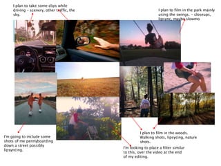 I'm looking to place a filter similar
to this, over the video at the end
of my editing.
I'm going to include some
shots of me pennyboarding
down a street possibly
lipsyncing.
I plan to film in the woods.
Walking shots, lipsycing, nature
shots.
I plan to film in the park mainly
using the swings. - closeups,
lipsync, maybe slowmo
I plan to take some clips while
driving – scenery, other traffic, the
sky.
 