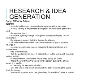 RESEARCH & IDEA
GENERATION
Idea 1:
- Have lyrical links to the visuals throughout with a narrative.
- Have a variety of movement throughout with both the performer
and
the camera shots.
- Have the lighting change throughout corresponding to certain
sections in
the song e.g. galaxy lighting during the chorus.
- Include inventive camera transitions instead of just a sudden
change in
scenes e.g. a circular camera movement, camera follows arm
movements
into the transition.
- Put the performer in most if not all shots in the video with minimal
action behind
or around them to keep the focus fixed solely on them.
- Make the word ‘NASA’ pop up on the screen during the chorus
when it is said in
in the song for extra visual affect.
- Use the clip of the moon landing at the start including the audio
(not the song).
“one small step for man, one giant leap for mankind”, then a rewind
Song: NASA by Ariana
Grande
 