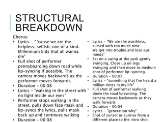 STRUCTURAL
BREAKDOWN
Chorus:
• Lyrics - " 'cause we are the
helpless, selfish, one of a kind.
Millennium kids that all wanna
die"
• Full shot of performer
pennyboarding down road while
lip-syncing if possible. The
camera moves backwards as the
performer moves forwards.
• Duration - 00:08
• Lyrics - "walking in the street with
no light inside our eyes"
• Performer stops walking in the
street, pulls down face mask and
lip-syncs the lyrics, pulls mask
back up and continues walking
• Duration - 00:08
• Lyrics - "We are the worthless,
cursed with too much time
We get into trouble and lose our
minds"
• Sat on a swing at the park gently
swinging. Close up on legs
swinging and then move to medium
shot of performer lip-syncing.
• Duration – 00:07
• Lyrics - "something that I've heard a
million times in my life"
• Full shot of performer walking
down the road lipsyncing. The
camera moves backwards as they
walk forward.
• Duration – 00:04
• Lyrics - "generation why"
• Shot of sunset or sunrise from a
different place to the intro shot
 