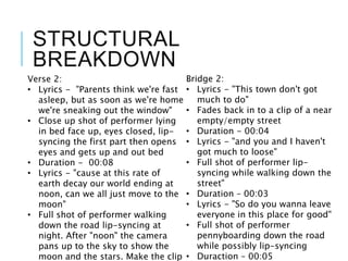 STRUCTURAL
BREAKDOWN
Verse 2:
• Lyrics - "Parents think we're fast
asleep, but as soon as we're home
we're sneaking out the window"
• Close up shot of performer lying
in bed face up, eyes closed, lip-
syncing the first part then opens
eyes and gets up and out bed
• Duration - 00:08
• Lyrics - "cause at this rate of
earth decay our world ending at
noon, can we all just move to the
moon"
• Full shot of performer walking
down the road lip-syncing at
night. After "noon" the camera
pans up to the sky to show the
moon and the stars. Make the clip
Bridge 2:
• Lyrics - "This town don't got
much to do"
• Fades back in to a clip of a near
empty/empty street
• Duration - 00:04
• Lyrics - "and you and I haven't
got much to loose"
• Full shot of performer lip-
syncing while walking down the
street"
• Duration – 00:03
• Lyrics - "So do you wanna leave
everyone in this place for good"
• Full shot of performer
pennyboarding down the road
while possibly lip-syncing
• Duraction – 00:05
 