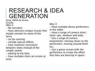 RESEARCH & IDEA
GENERATIONSong: NASA by Ariana
Grande
Idea 2:
-No narrative
- Have abstract/unique visuals that
maybe connect to some of the
lyrics
- no lip-syncing
- include special effects
- have inventive transitions
between shots instead of the
simple switch.
- editing to the beat
- have multiple shots on screen at
once
Idea 3:
- Have multiple dance performers
in the video
- Have a range of camera shots:
close-ups, medium and wide.
- Use a range of camera
movements: moving closer to the
performers, moving around them
etc.
- Use a green screen with the
performers to create the effect
that they are dancing in space.
 