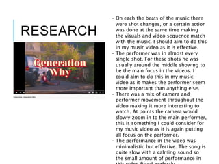 RESEARCH
- On each the beats of the music there
were shot changes, or a certain action
was done at the same time making
the visuals and video sequence match
with the music. I should aim to do this
in my music video as it is effective.
- The performer was in almost every
single shot. For these shots he was
usually around the middle showing to
be the main focus in the videos. I
could aim to do this in my music
video as it makes the performer seem
more important than anything else.
- There was a mix of camera and
performer movement throughout the
video making it more interesting to
watch. At points the camera would
slowly zoom in to the main performer,
this is something I could consider for
my music video as it is again putting
all focus on the performer.
- The performance in the video was
minimalistic but effective. The song is
quite slow with a calming sound so
the small amount of performance in
 