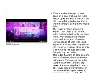 - When the shot changed it was
done on a beat making the video
match up to the music which is an
effective editing technique that I
should consider using in my music
video.
- There was a range of camera
angels/shot types used in this
video including full shots, medium
shots, wide shots, high angled
shots and a range of closeups.
Using a range of shot types and
angels in a music video creates an
effect and interesting piece so this
is something I should consider
doing in my own video.
- This video has lots of bold colours
in it at all times, the main colour
being pink. This makes the video
stand out amongst others and
makes it more enjoyable to watch.
- There was lots of performance in
this video which again makes it
 