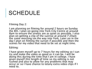 SCHEDULE
Filming Day 2:
I am planning on filming for around 2 hours on Sunday
the 8th. I plan on going into York City Centre at around
8am to ensure the streets are as quiet as possible. I also
plan on getting a clip of the sunrise at around 7:20am
the same morning/on the way into York. Later on in the
day I plan on filming the sunset if possible and then the
scenes for my video that need to be set at night time.
Editing:
I have given myself up to 7 hours for my editing so I can
try and make the video as good as it can be. I will be
doing this during the time that I am in college. I have
given myself this length of time so my editing is not
rushed and also to allow for any problems that may
occur or so I have chance to tetany extra video clips if I
need to.
 