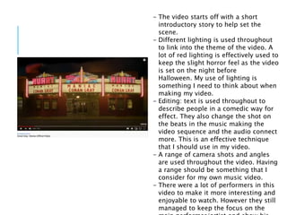 - The video starts off with a short
introductory story to help set the
scene.
- Different lighting is used throughout
to link into the theme of the video. A
lot of red lighting is effectively used to
keep the slight horror feel as the video
is set on the night before
Halloween. My use of lighting is
something I need to think about when
making my video.
- Editing: text is used throughout to
describe people in a comedic way for
effect. They also change the shot on
the beats in the music making the
video sequence and the audio connect
more. This is an effective technique
that I should use in my video.
- A range of camera shots and angles
are used throughout the video. Having
a range should be something that I
consider for my own music video.
- There were a lot of performers in this
video to make it more interesting and
enjoyable to watch. However they still
managed to keep the focus on the
 